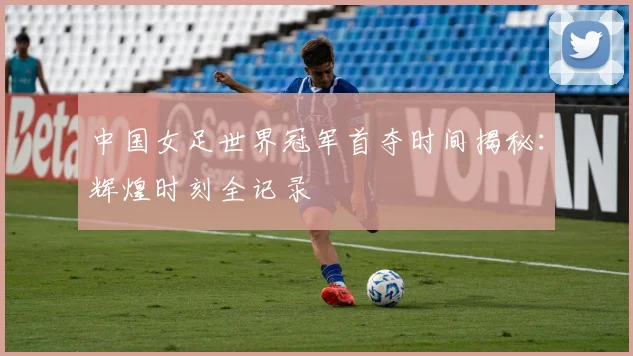 中国女足世界冠军首夺时间揭秘:辉煌时刻全记录