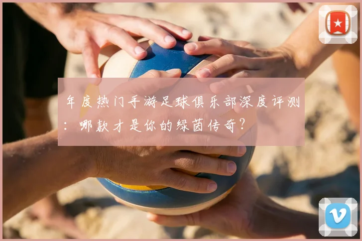 年度热门手游足球俱乐部深度评测：哪款才是你的绿茵传奇？