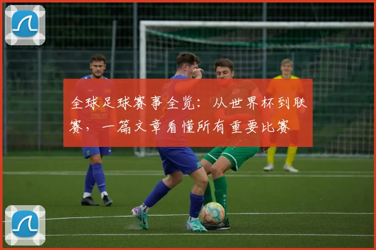 全球足球赛事全览：从世界杯到联赛，一篇文章看懂所有重要比赛