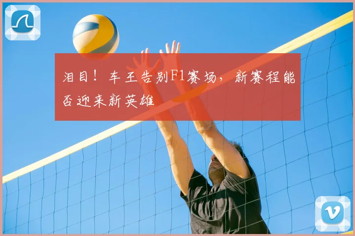 泪目!车王告别F1赛场,新赛程能否迎来新英雄